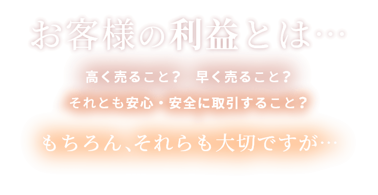 お客様の利益とは…　高く売ること？　早く売ること？　それとも安心・安全に取引すること　もちろん、それらも大切ですが…